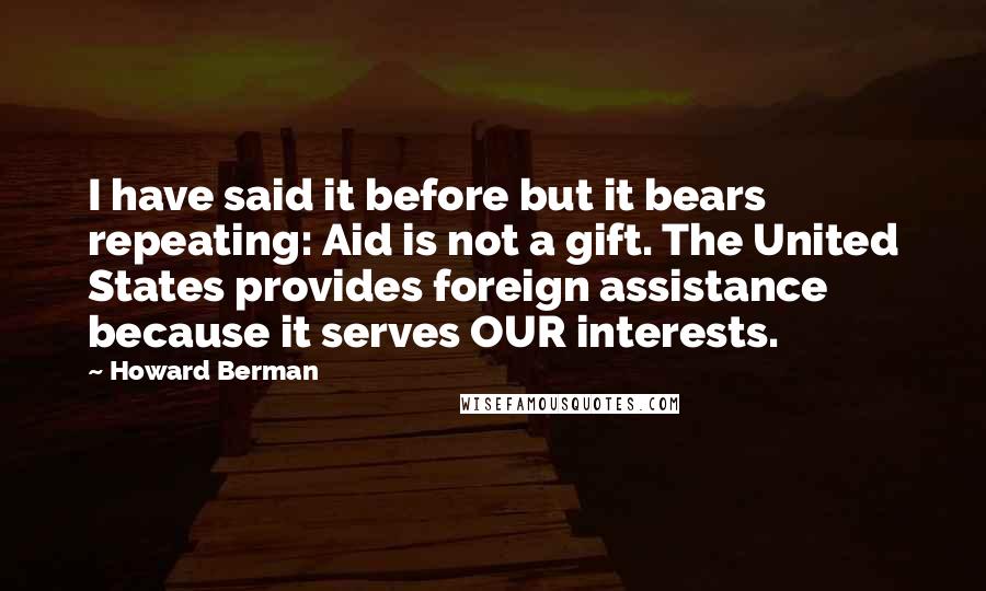 Howard Berman Quotes: I have said it before but it bears repeating: Aid is not a gift. The United States provides foreign assistance because it serves OUR interests.