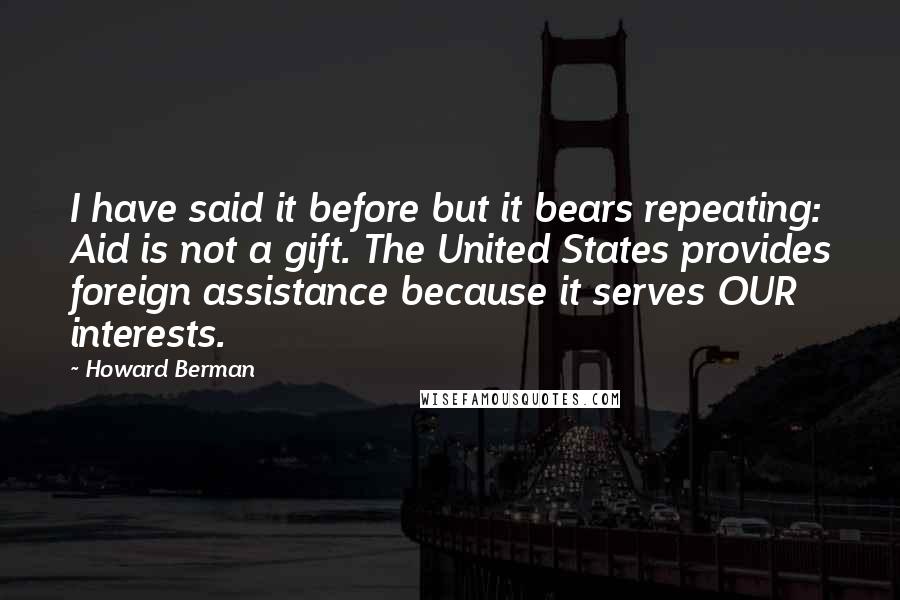 Howard Berman Quotes: I have said it before but it bears repeating: Aid is not a gift. The United States provides foreign assistance because it serves OUR interests.