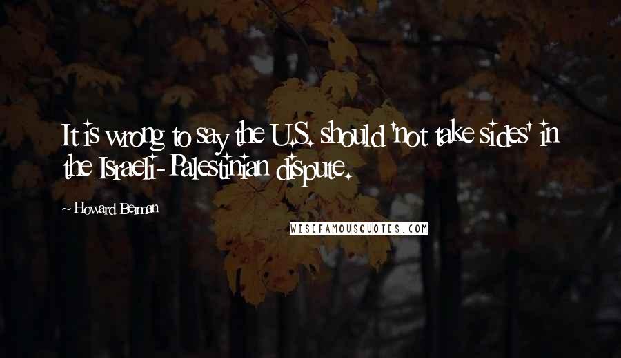 Howard Berman Quotes: It is wrong to say the U.S. should 'not take sides' in the Israeli-Palestinian dispute.