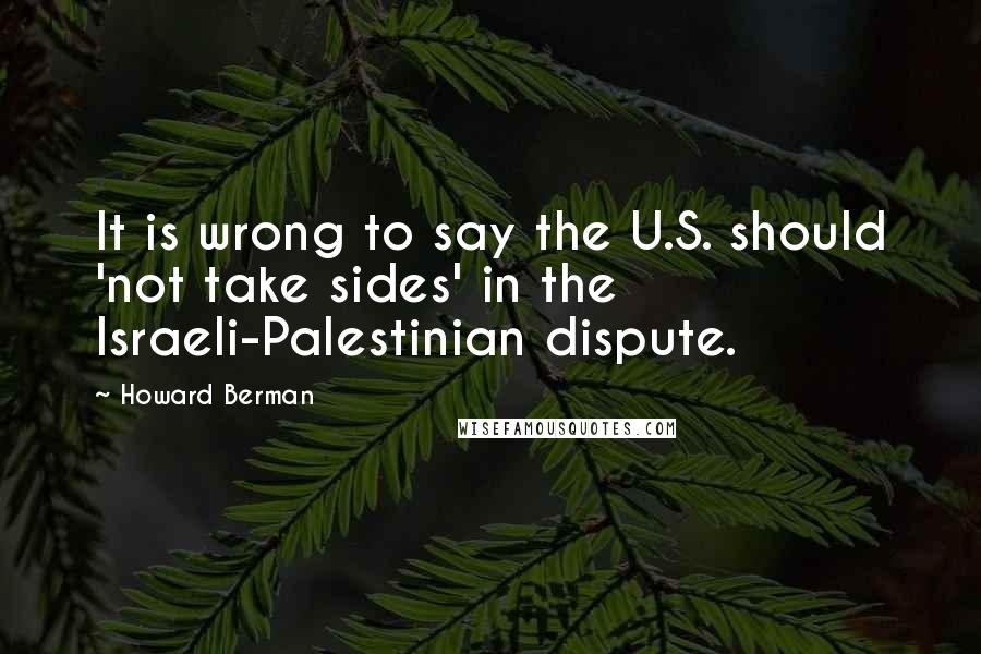 Howard Berman Quotes: It is wrong to say the U.S. should 'not take sides' in the Israeli-Palestinian dispute.