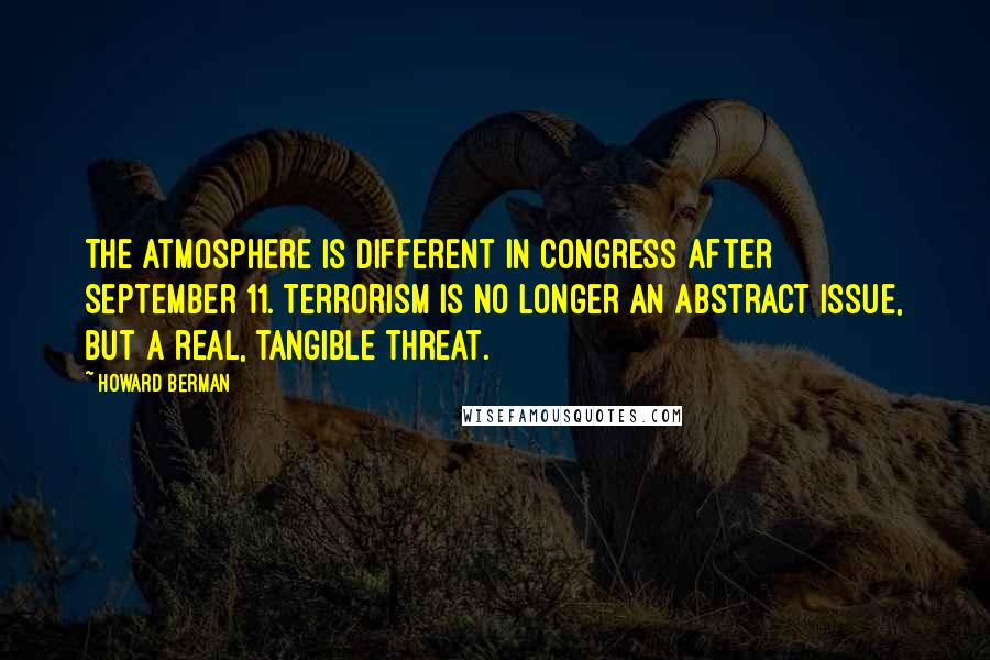 Howard Berman Quotes: The atmosphere is different in Congress after September 11. Terrorism is no longer an abstract issue, but a real, tangible threat.