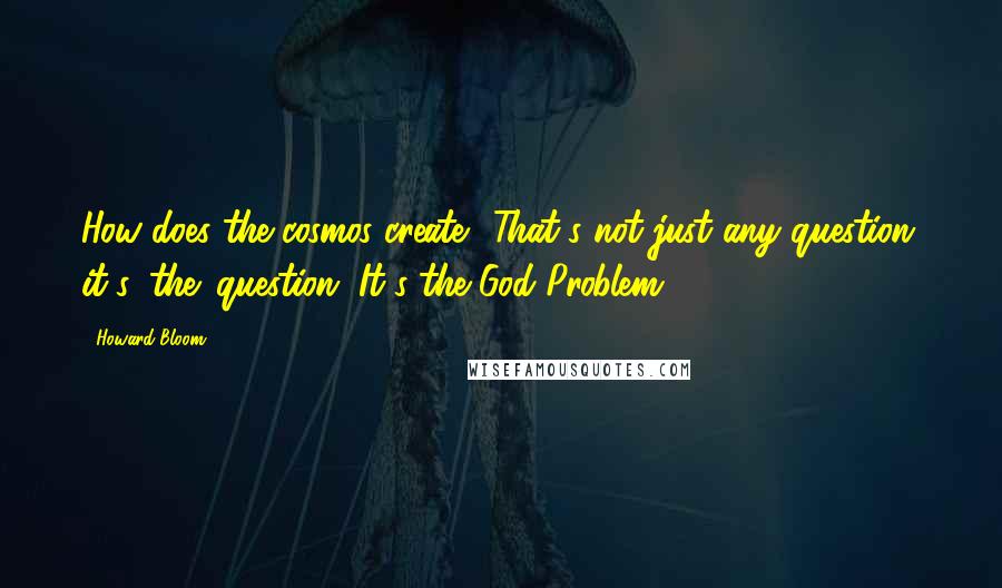 Howard Bloom Quotes: How does the cosmos create? That's not just any question, it's 'the' question. It's the God Problem.