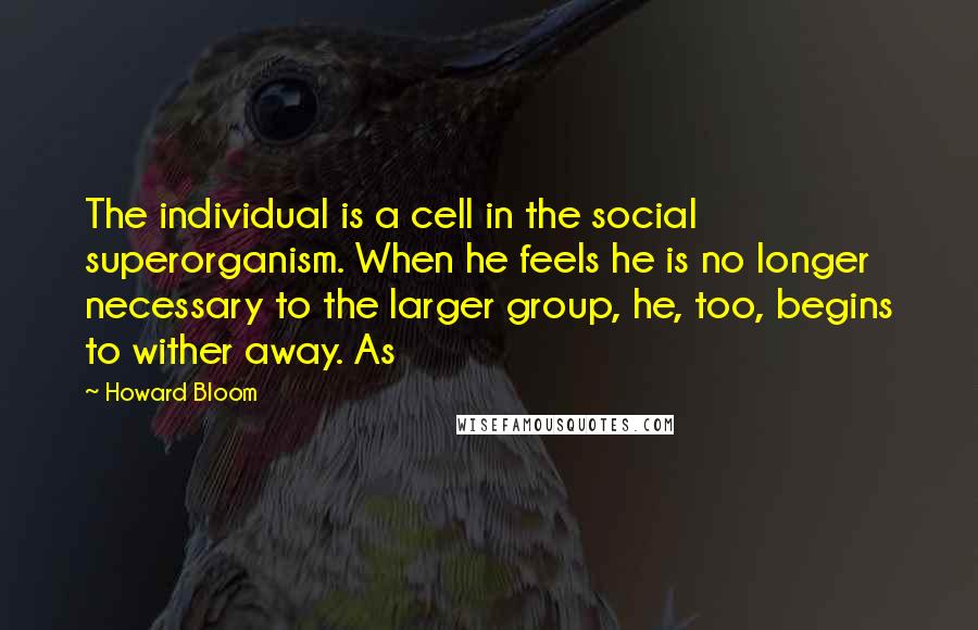 Howard Bloom Quotes: The individual is a cell in the social superorganism. When he feels he is no longer necessary to the larger group, he, too, begins to wither away. As