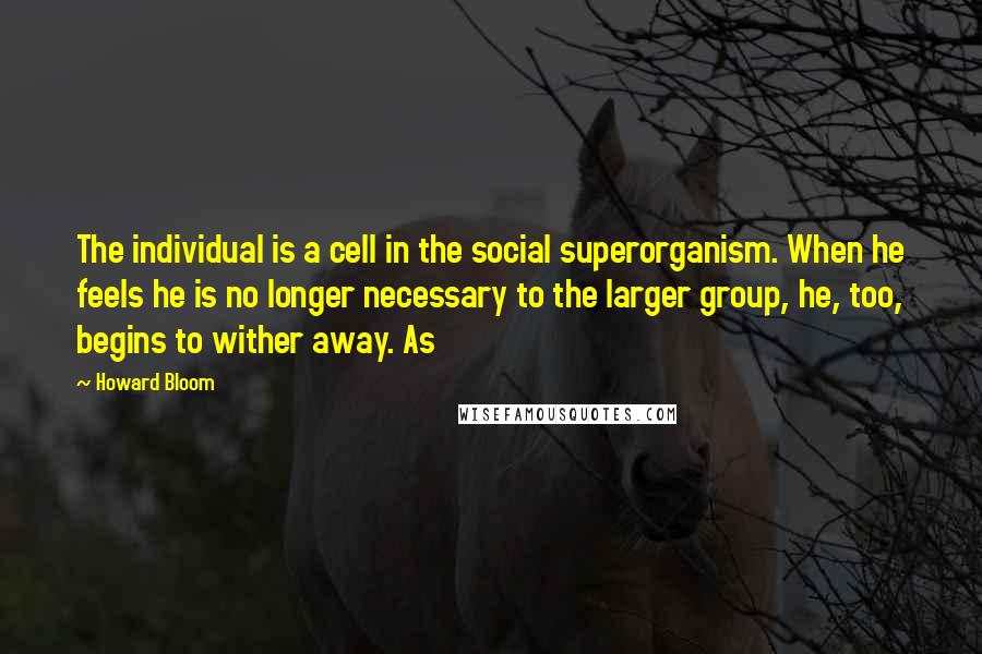 Howard Bloom Quotes: The individual is a cell in the social superorganism. When he feels he is no longer necessary to the larger group, he, too, begins to wither away. As