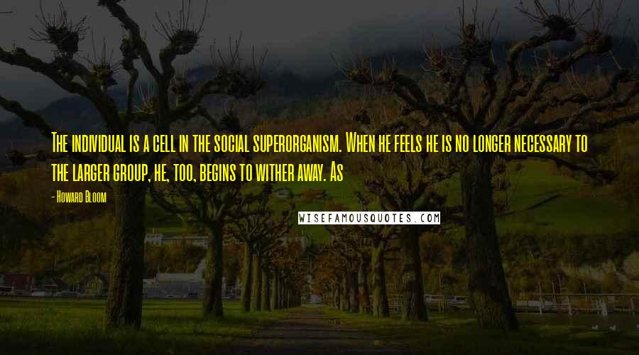 Howard Bloom Quotes: The individual is a cell in the social superorganism. When he feels he is no longer necessary to the larger group, he, too, begins to wither away. As