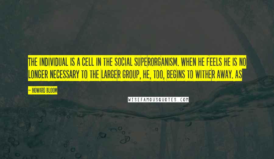 Howard Bloom Quotes: The individual is a cell in the social superorganism. When he feels he is no longer necessary to the larger group, he, too, begins to wither away. As