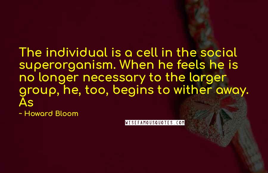 Howard Bloom Quotes: The individual is a cell in the social superorganism. When he feels he is no longer necessary to the larger group, he, too, begins to wither away. As