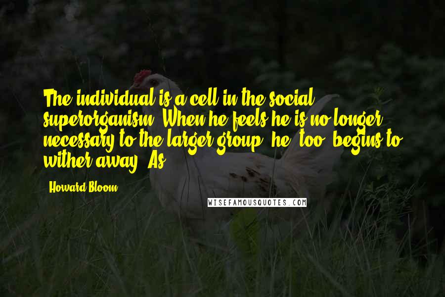 Howard Bloom Quotes: The individual is a cell in the social superorganism. When he feels he is no longer necessary to the larger group, he, too, begins to wither away. As