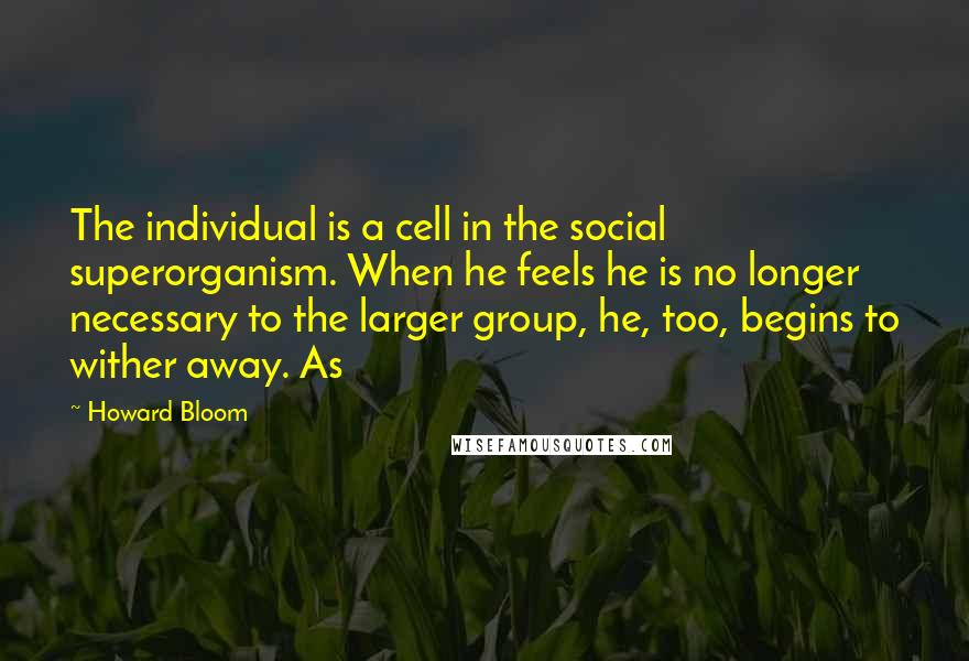 Howard Bloom Quotes: The individual is a cell in the social superorganism. When he feels he is no longer necessary to the larger group, he, too, begins to wither away. As