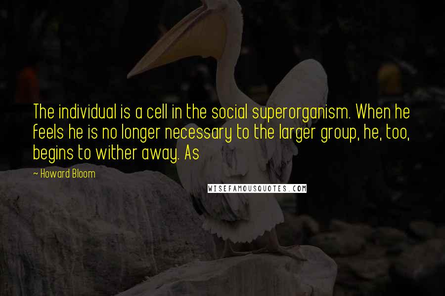 Howard Bloom Quotes: The individual is a cell in the social superorganism. When he feels he is no longer necessary to the larger group, he, too, begins to wither away. As