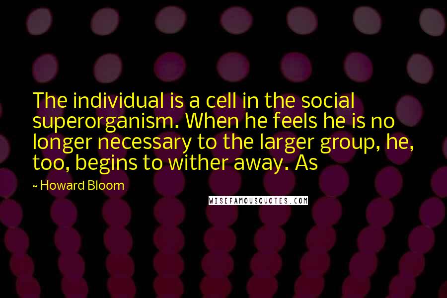 Howard Bloom Quotes: The individual is a cell in the social superorganism. When he feels he is no longer necessary to the larger group, he, too, begins to wither away. As