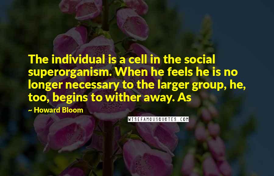 Howard Bloom Quotes: The individual is a cell in the social superorganism. When he feels he is no longer necessary to the larger group, he, too, begins to wither away. As