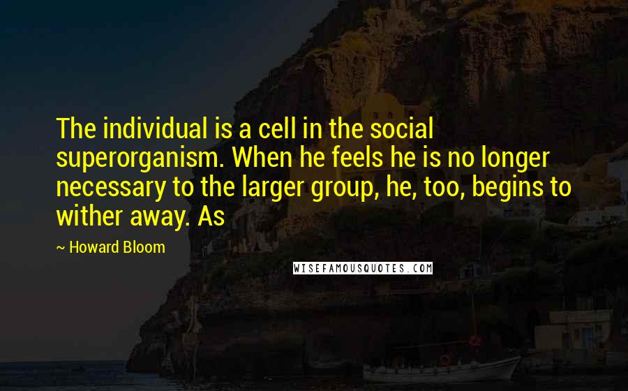 Howard Bloom Quotes: The individual is a cell in the social superorganism. When he feels he is no longer necessary to the larger group, he, too, begins to wither away. As