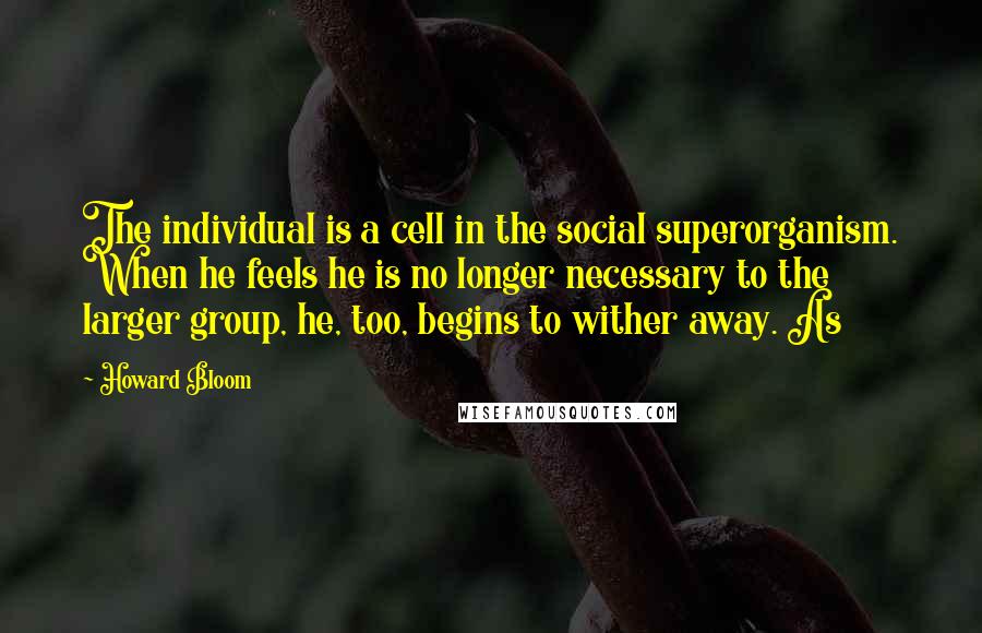 Howard Bloom Quotes: The individual is a cell in the social superorganism. When he feels he is no longer necessary to the larger group, he, too, begins to wither away. As