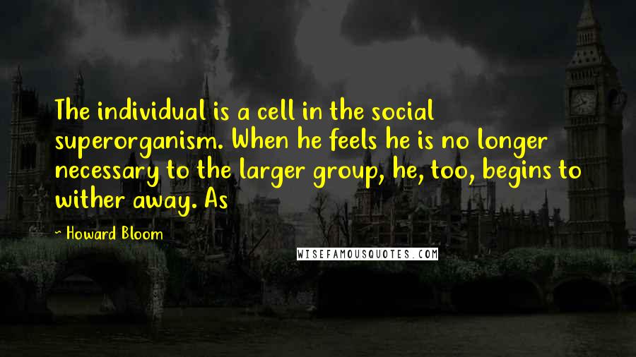 Howard Bloom Quotes: The individual is a cell in the social superorganism. When he feels he is no longer necessary to the larger group, he, too, begins to wither away. As