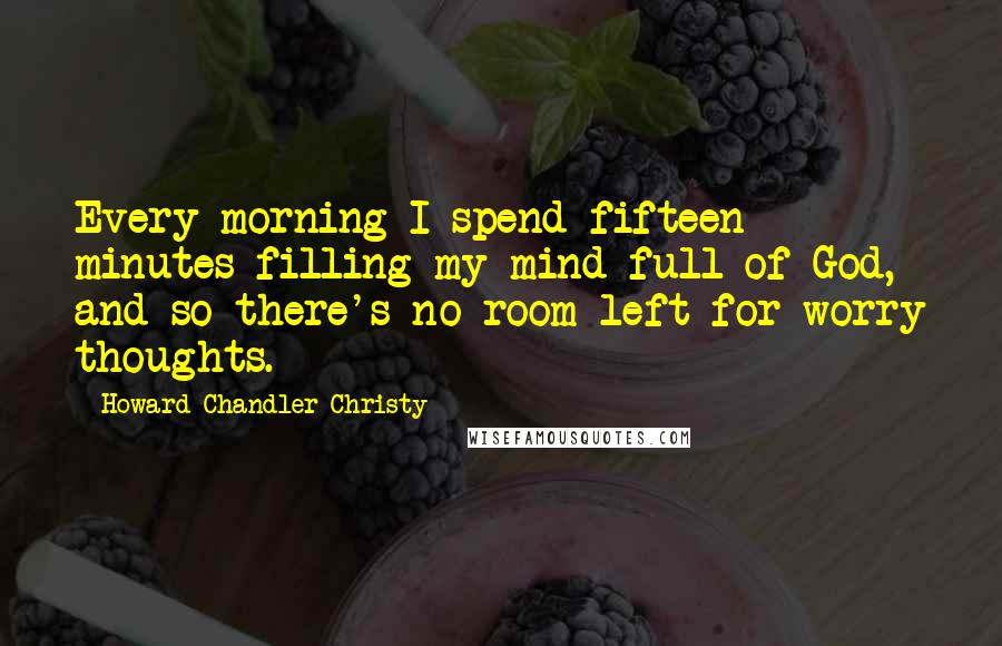 Howard Chandler Christy Quotes: Every morning I spend fifteen minutes filling my mind full of God, and so there's no room left for worry thoughts.