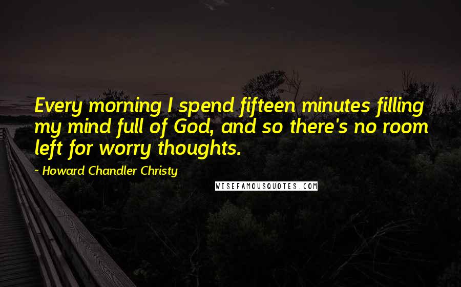 Howard Chandler Christy Quotes: Every morning I spend fifteen minutes filling my mind full of God, and so there's no room left for worry thoughts.