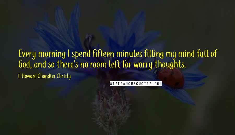 Howard Chandler Christy Quotes: Every morning I spend fifteen minutes filling my mind full of God, and so there's no room left for worry thoughts.