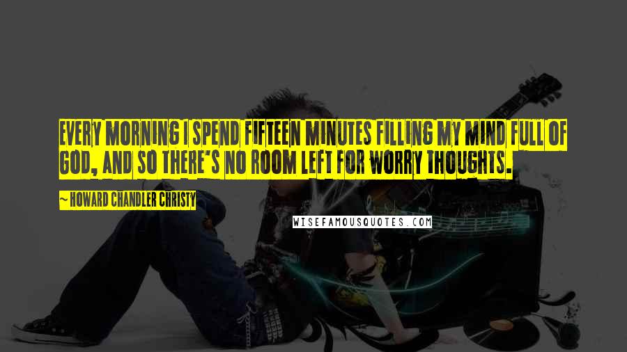 Howard Chandler Christy Quotes: Every morning I spend fifteen minutes filling my mind full of God, and so there's no room left for worry thoughts.