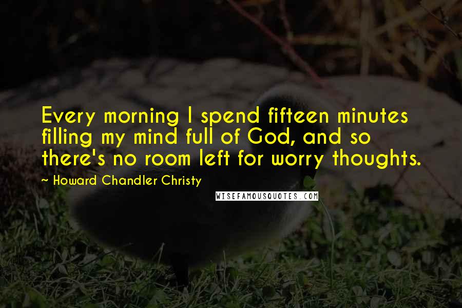 Howard Chandler Christy Quotes: Every morning I spend fifteen minutes filling my mind full of God, and so there's no room left for worry thoughts.