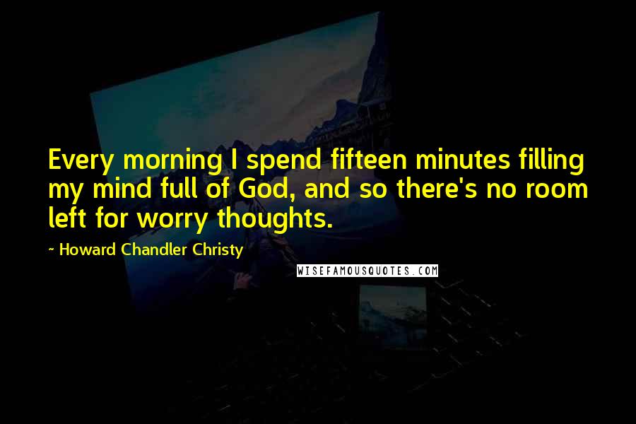 Howard Chandler Christy Quotes: Every morning I spend fifteen minutes filling my mind full of God, and so there's no room left for worry thoughts.