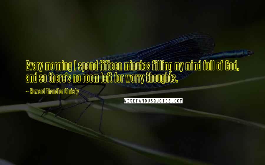 Howard Chandler Christy Quotes: Every morning I spend fifteen minutes filling my mind full of God, and so there's no room left for worry thoughts.