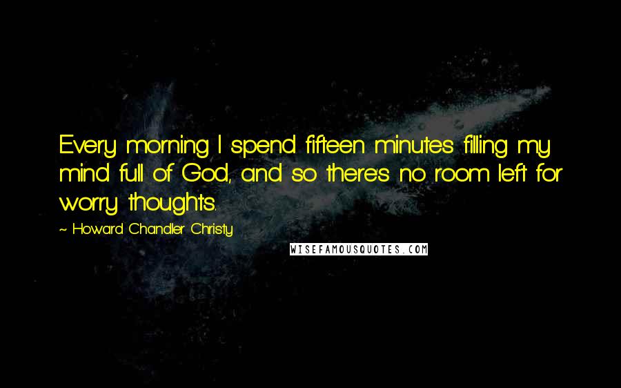 Howard Chandler Christy Quotes: Every morning I spend fifteen minutes filling my mind full of God, and so there's no room left for worry thoughts.