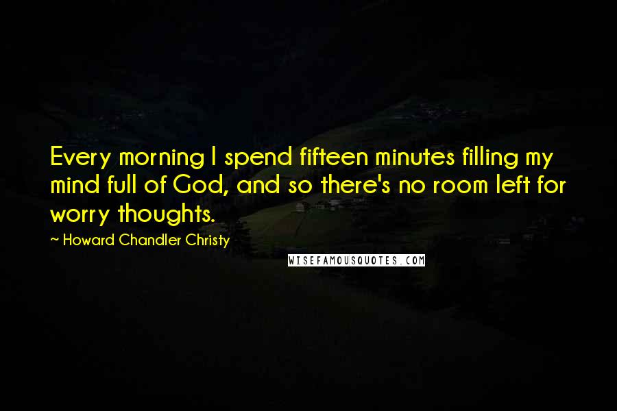 Howard Chandler Christy Quotes: Every morning I spend fifteen minutes filling my mind full of God, and so there's no room left for worry thoughts.