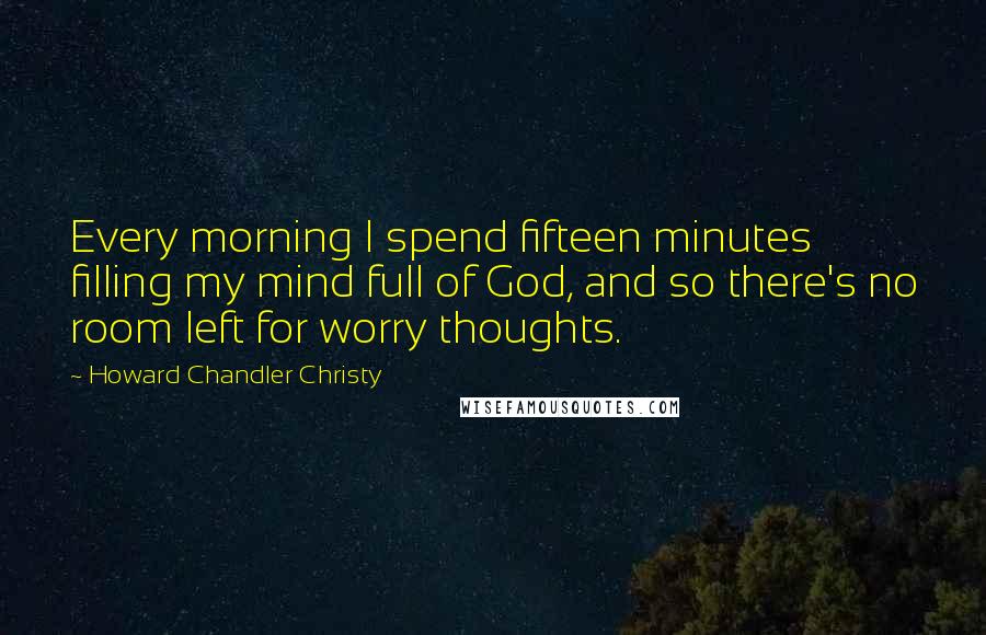 Howard Chandler Christy Quotes: Every morning I spend fifteen minutes filling my mind full of God, and so there's no room left for worry thoughts.