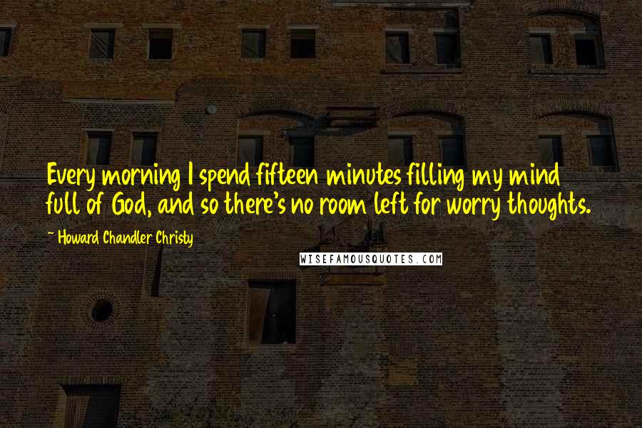 Howard Chandler Christy Quotes: Every morning I spend fifteen minutes filling my mind full of God, and so there's no room left for worry thoughts.