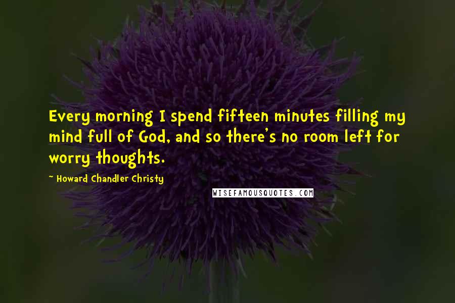 Howard Chandler Christy Quotes: Every morning I spend fifteen minutes filling my mind full of God, and so there's no room left for worry thoughts.