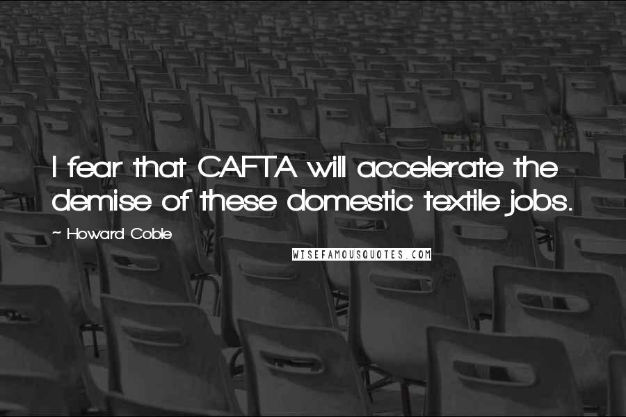 Howard Coble Quotes: I fear that CAFTA will accelerate the demise of these domestic textile jobs.