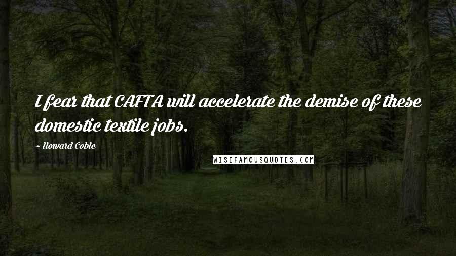 Howard Coble Quotes: I fear that CAFTA will accelerate the demise of these domestic textile jobs.