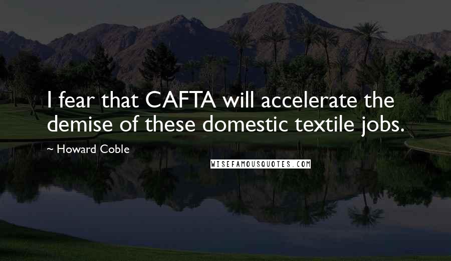 Howard Coble Quotes: I fear that CAFTA will accelerate the demise of these domestic textile jobs.