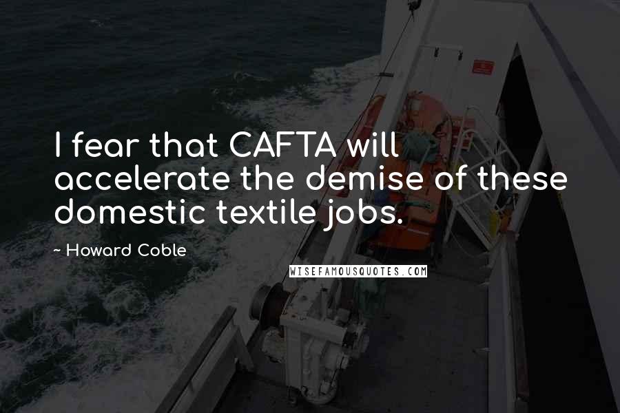 Howard Coble Quotes: I fear that CAFTA will accelerate the demise of these domestic textile jobs.