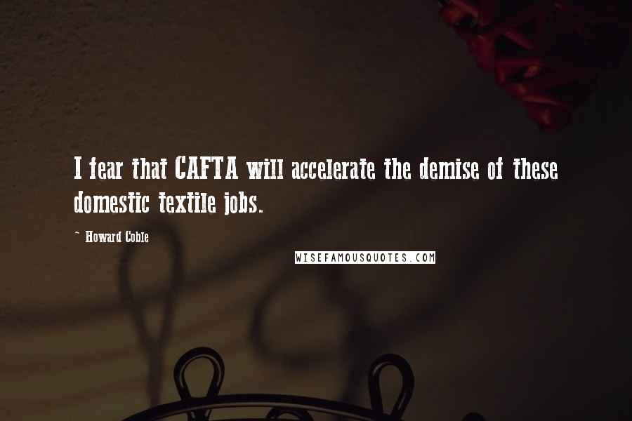 Howard Coble Quotes: I fear that CAFTA will accelerate the demise of these domestic textile jobs.