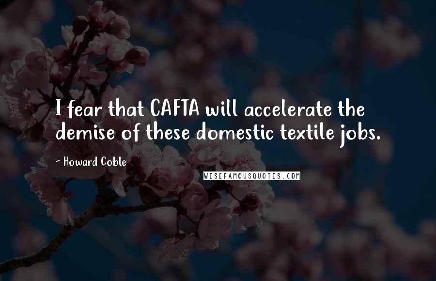 Howard Coble Quotes: I fear that CAFTA will accelerate the demise of these domestic textile jobs.