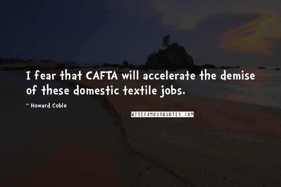 Howard Coble Quotes: I fear that CAFTA will accelerate the demise of these domestic textile jobs.