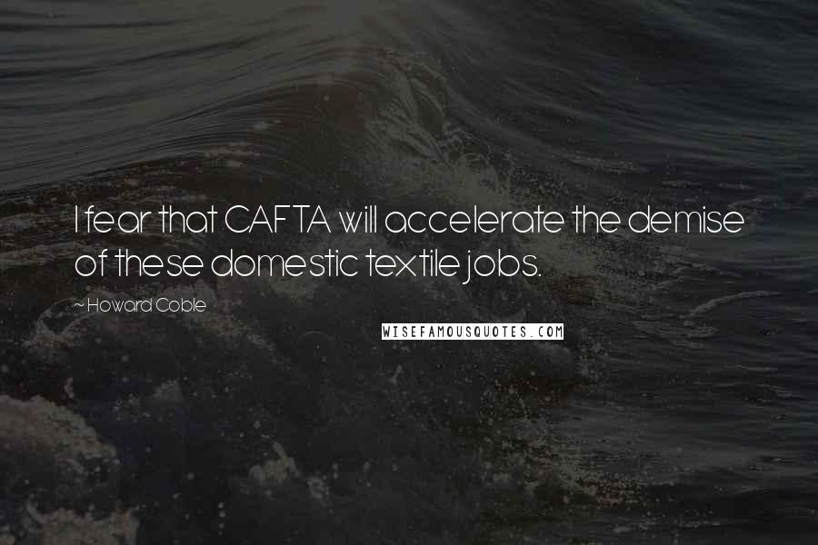 Howard Coble Quotes: I fear that CAFTA will accelerate the demise of these domestic textile jobs.