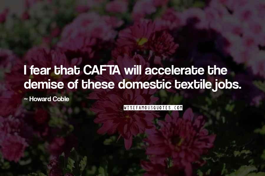 Howard Coble Quotes: I fear that CAFTA will accelerate the demise of these domestic textile jobs.