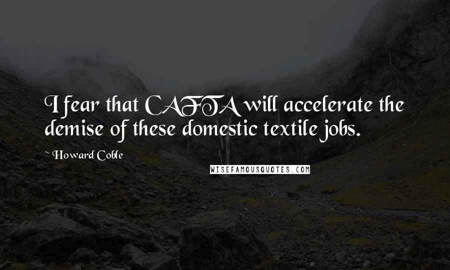 Howard Coble Quotes: I fear that CAFTA will accelerate the demise of these domestic textile jobs.