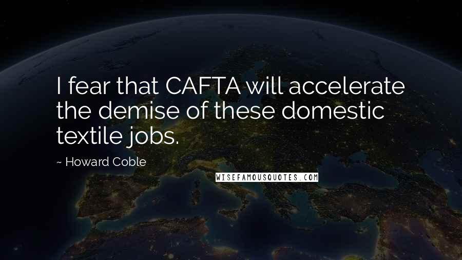 Howard Coble Quotes: I fear that CAFTA will accelerate the demise of these domestic textile jobs.