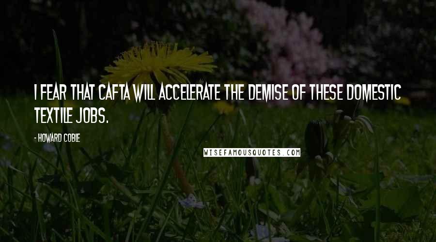 Howard Coble Quotes: I fear that CAFTA will accelerate the demise of these domestic textile jobs.