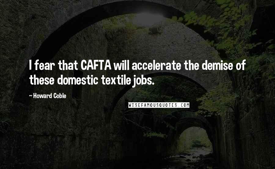 Howard Coble Quotes: I fear that CAFTA will accelerate the demise of these domestic textile jobs.