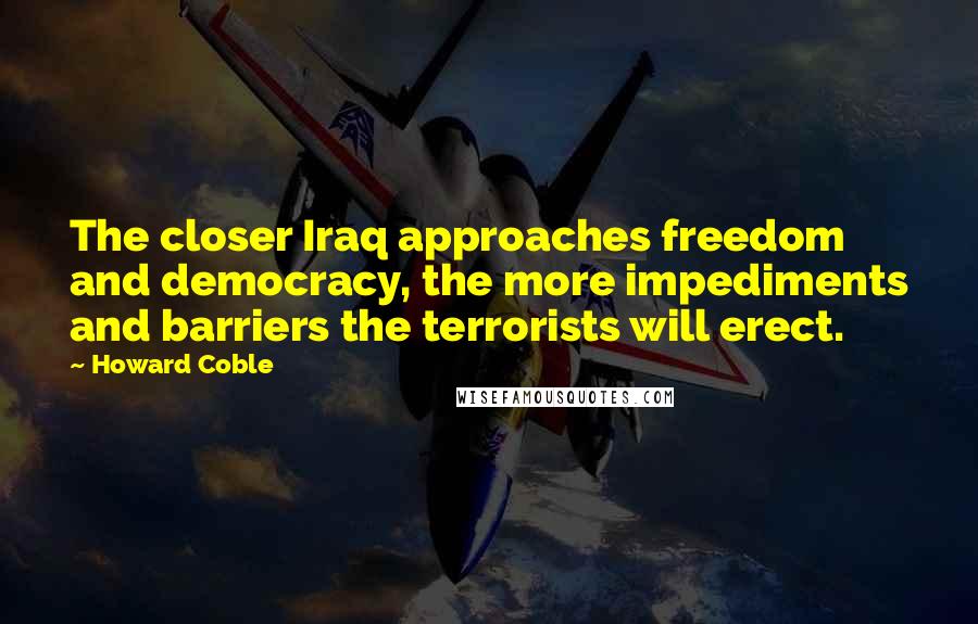 Howard Coble Quotes: The closer Iraq approaches freedom and democracy, the more impediments and barriers the terrorists will erect.