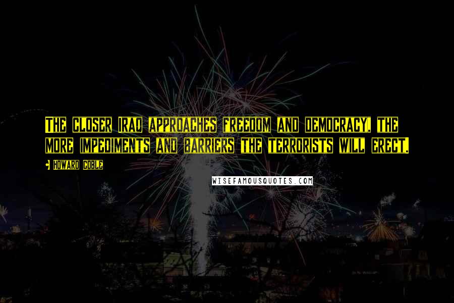 Howard Coble Quotes: The closer Iraq approaches freedom and democracy, the more impediments and barriers the terrorists will erect.