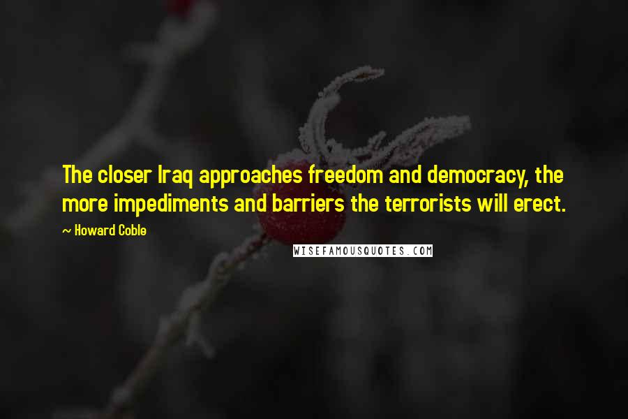 Howard Coble Quotes: The closer Iraq approaches freedom and democracy, the more impediments and barriers the terrorists will erect.