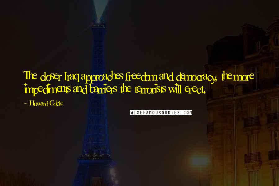 Howard Coble Quotes: The closer Iraq approaches freedom and democracy, the more impediments and barriers the terrorists will erect.