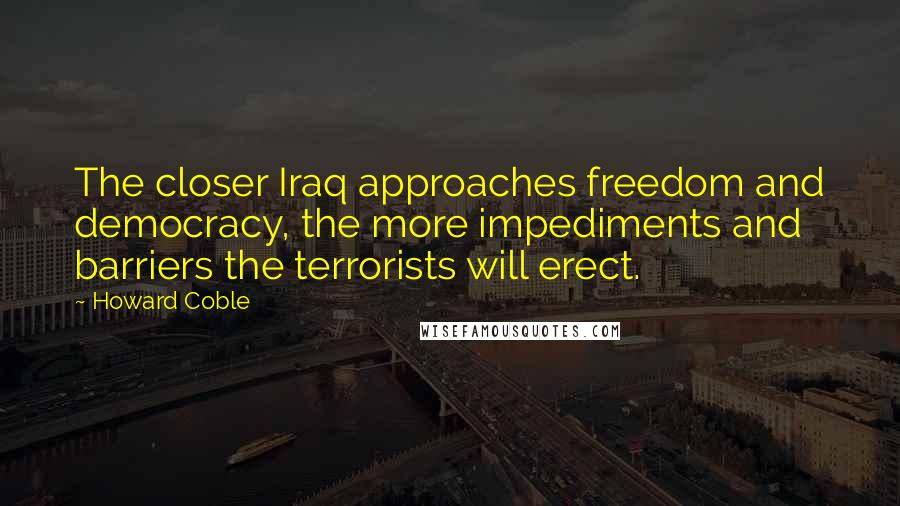 Howard Coble Quotes: The closer Iraq approaches freedom and democracy, the more impediments and barriers the terrorists will erect.