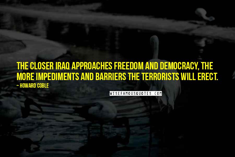 Howard Coble Quotes: The closer Iraq approaches freedom and democracy, the more impediments and barriers the terrorists will erect.